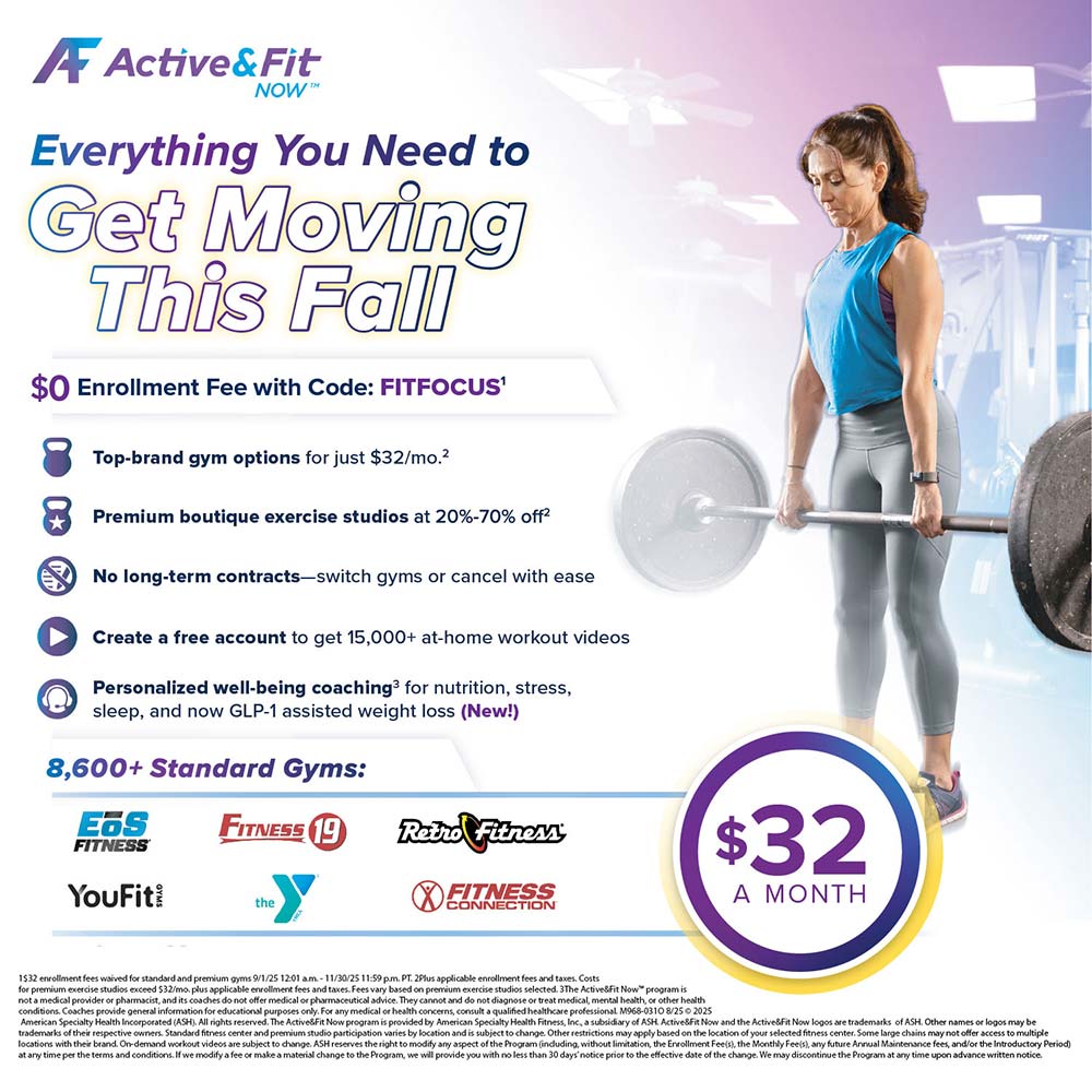 Active&Fit Now - <div><h2>Active&Fit NOW</h2><h3>Everything You Need to Get Moving This Fall</h3><p>$0 Enrollment Fee with Code: <strong>FITFOCUS</strong></p><ul><li>Top-brand gym options for just $32/mo.</li><li>Premium boutique exercise studios at 20%-70% off</li><li>No long-term contracts - switch gyms or cancel with ease</li><li>Create a free account to get 15,000+ at-home workout videos</li><li>Personalized well-being coaching for nutrition, stress, sleep, and now GLP-1 assisted weight loss (New!)</li></ul><h3>8,600+ Standard Gyms:</h3><p>EOS Fitness, Fitness 19, Retro Fitness, YouFit, The Y, Fitness Connection</p><h2>$32 A MONTH</h2></div>