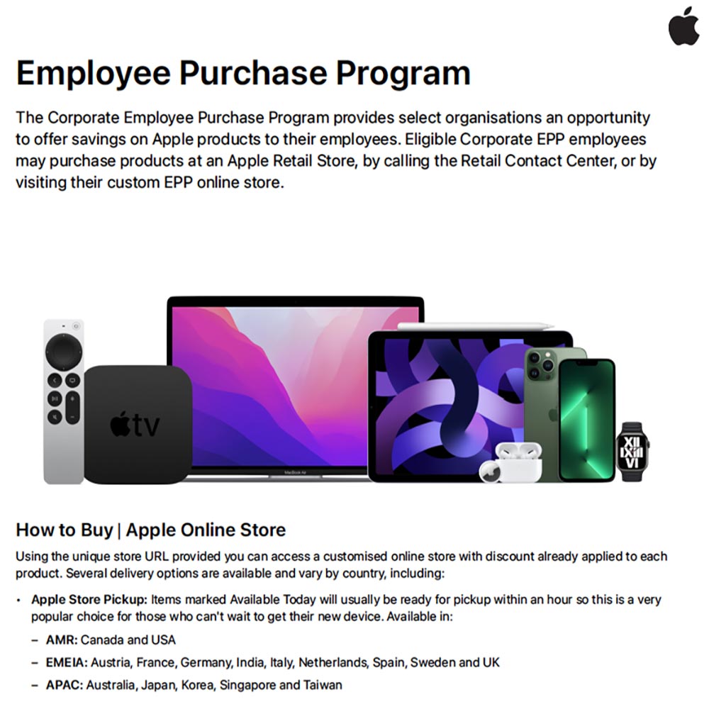 Apple - Employee Purchase Program
The Corporate Employee Purchase Program provides select organisations an opportunity to offer savings on Apple products to their employees. Eligible Corporate EPP employees may purchase products at an Apple Retail Store, by calling the Retail Contact Center, or by visiting their custom EPP online store.
How to Buy | Apple Online Store
Using the unique store URL provided you can access a customised online store with discount already applied to each product. Several delivery options are available and vary by country, including:
Apple Store Pickup: Items marked Available Today will usually be ready for pickup within an hour so this is a very popular choice for those who can't wait to get their new device. Available in:
- AMR: Canada and USA
- EMEIA: Austria, France, Germany, India, Italy, Netherlands, Spain, Sweden and UK
- APAC: Australia, Japan, Korea, Singapore and Taiwan