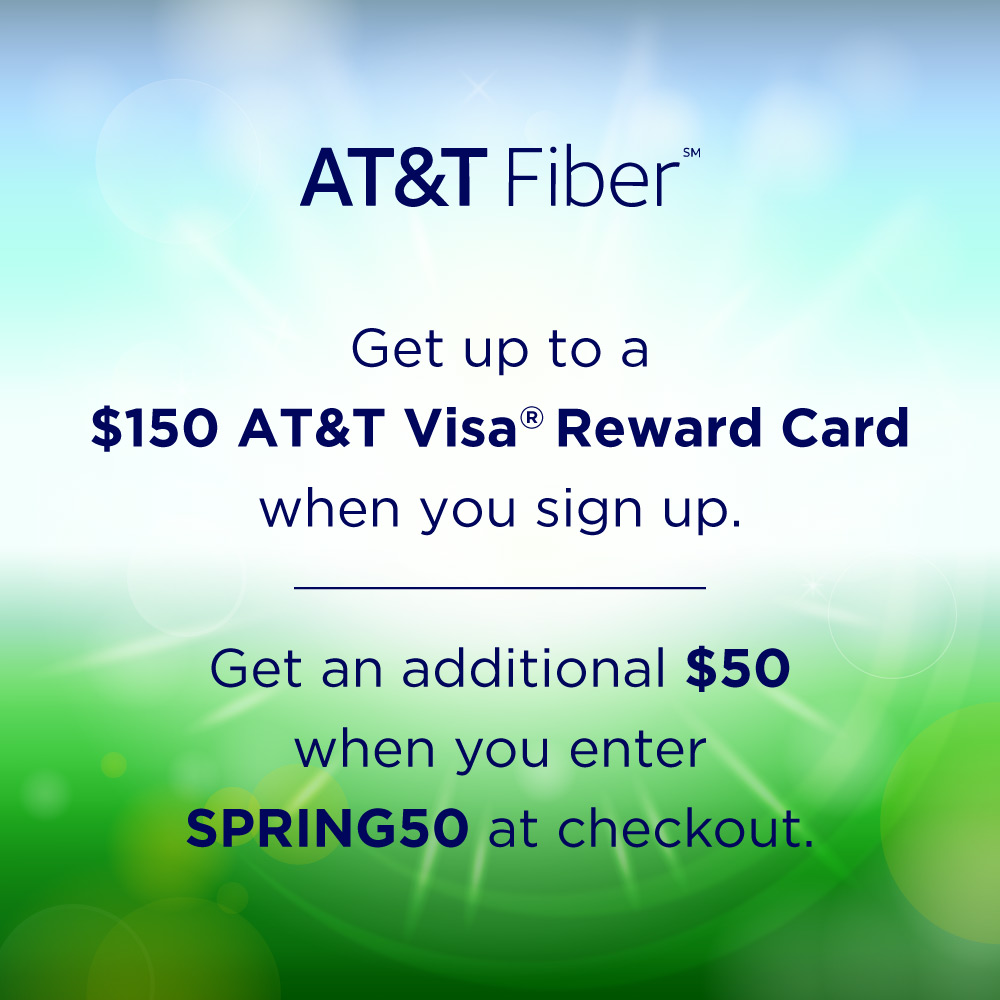 AT&T Fiber - Get up to a $150 AT&T Visa® Reward Card when you sign up.<br>Get an additional $50 when you enter SPRING50 at checkout.