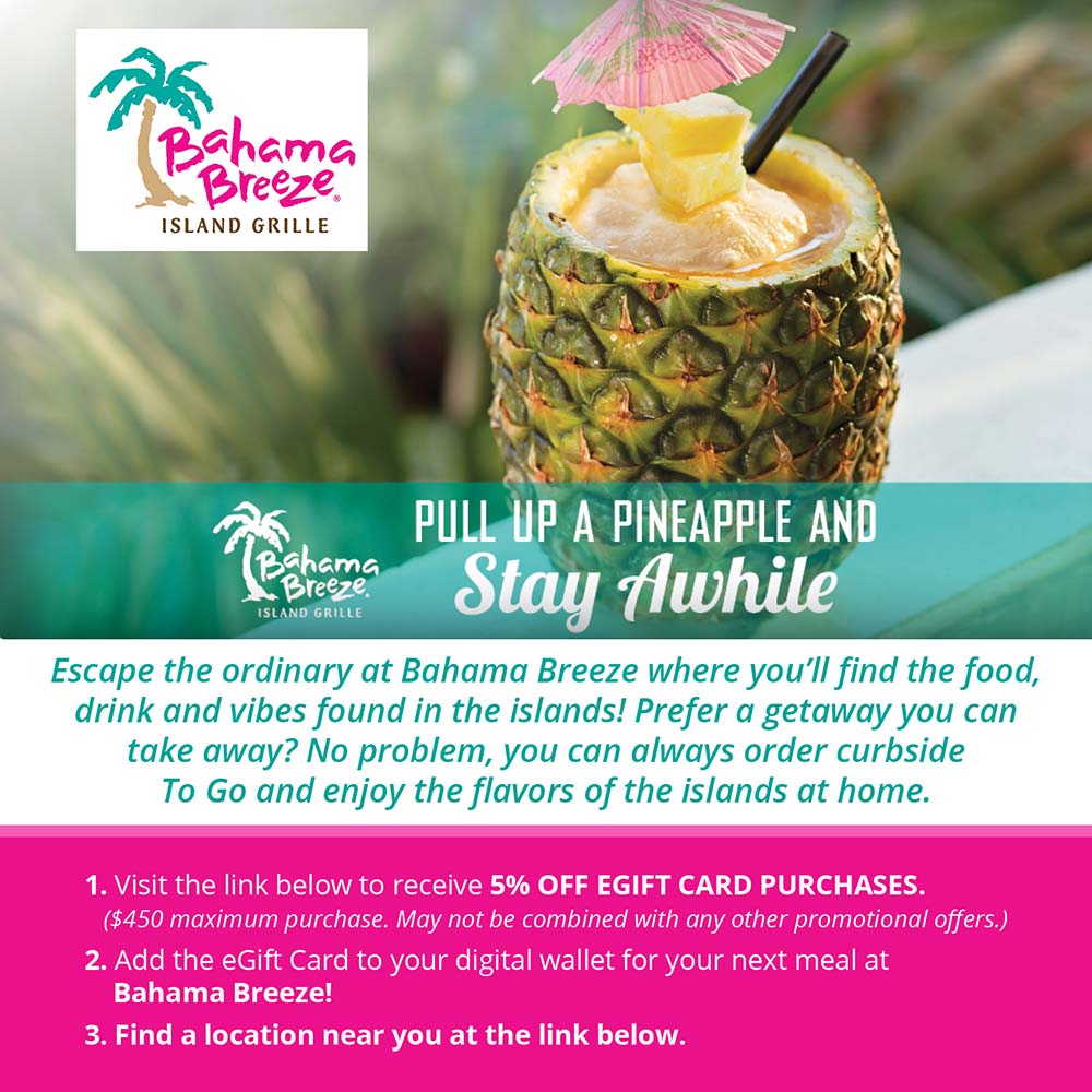 Bahama Breeze - PULL UP A PINEAPPLE AND
Bahama
Breeze,
ISLAND GRILLE
Stay Awhile
Escape the ordinary at Bahama Breeze where you'll find the food, drink and vibes found in the islands! Prefer a getaway you can take away? No problem, you can always order curbside To Go and enjoy the flavors of the islands at home.
1. Visit the link below to receive 5% OFF EGIFT CARD PURCHASES.
($450 maximum purchase. May not be combined with any other promotional offers.)
2. Add the Gift Card to your digital wallet for your next meal at
Bahama Breeze!
3. Find a location near you at the link below.