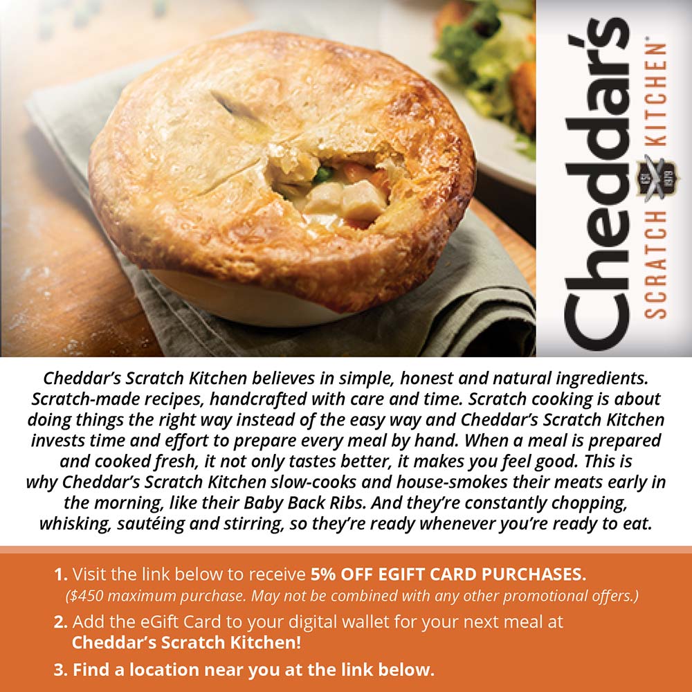 Cheddar's Scratch Kitchen - Cheddar's Scratch Kitchen believes in simple, honest and natural ingredients.
Scratch-made recipes, handcrafted with care and time. Scratch cooking is about doing things the right way instead of the easy way and Cheddar's Scratch Kitchen invests time and effort to prepare every meal by hand. When a meal is prepared and cooked fresh, it not only tastes better, it makes you feel good. This is why Cheddar's Scratch Kitchen slow-cooks and house-smokes their meats early in the morning, like their Baby Back Ribs. And they're constantly chopping, whisking, sauteing and stirring, so they're ready whenever you're ready to eat.
1. Visit the link below to receive 5% OFF EGIFT CARD PURCHASES.
($450 maximum purchase. May not be combined with any other promotional offers.)
2. Add the eGift Card to your digital wallet for your next meal at
Cheddar's Scratch Kitchen!
3. Find a location near you at the link below.