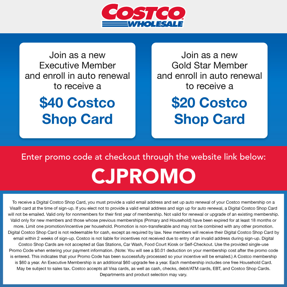 Costco - Join as a new
Executive Member and enroll in auto renewal to receive a
$40 Costco
Shop Card
Join as a new
Gold Star Member
and enroll in auto renewal to receive a
$20 Costco
Shop Card
Enter promo code at checkout:
CJPROMO
To receive a Digital Costco Shop Card, you must provide a valid email address and set up auto renewal of your Costco membership on a Visa® card at the time of sign-up. If you elect not to provide a valid email address and sign up for auto renewal, a Digital Costco Shop Card will not be emailed. Valid only for nonmembers for their first year of membership. Not valid for renewal or upgrade of an existing membership.
Valid only for new members and those whose previous memberships (Primary and Household) have been expired for at least 18 months or more. Limit one promotion/incentive per household. Promotion is non-transferable and may not be combined with any other promotion.
Digital Costco Shop Card is not redeemable for cash, except as required by law. New members will receive their Digital Costco Shop Card by email within 2 weeks of sign-up. Costco is not liable for incentives not received due to entry of an invalid address during sign-up. Digital Costco Shop Cards are not accepted at Gas Stations, Car Wash, Food Court Kiosk or Self-Checkout. Use the provided single-use
Promo Code when entering your payment information. (Note: You will see a $0.01 deduction on your membership cost after the promo code is entered. This indicates that your Promo Code has been successfully processed so your incentive will be emailed.) A Costco membership is $60 a year. An Executive Membership is an additional $60 upgrade fee a year. Each membership includes one free Household Card.
May be subject to sales tax. Costco accepts all Visa cards, as well as cash, checks, debit/ATM cards, EBT, and Costco Shop Cards.
Departments and product selection may vary.