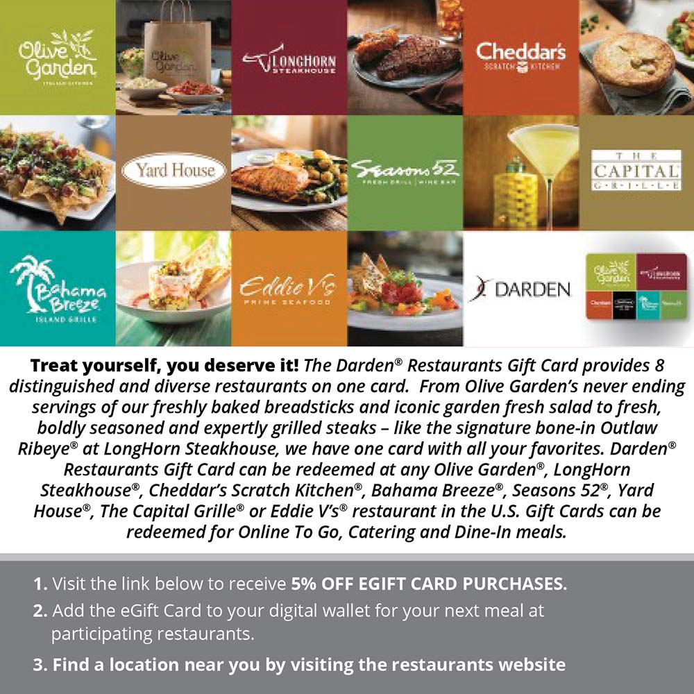Darden Restaurants - Treat yourself, you deserve it! The Darden® Restaurants Gift Card provides 8 distinguished and diverse restaurants on one card. From Olive Garden's never ending servings of our freshly baked breadsticks and iconic garden fresh salad to fresh, boldly seasoned and expertly grilled steaks - like the signature bone-in Outlaw Ribeye® at LongHorn Steakhouse, we have one card with all your favorites. Darden® Restaurants Gift Card can be redeemed at any Olive Garden®, LongHorn Steakhouse®, Cheddar's Scratch Kitchen®, Bahama Breeze®, seasons 52®, Yard House®, The Capital Grille® or Eddie V's® restaurant in the U.S. Gift Cards can be redeemed for Online To Go, Catering and Dine-In meals.
1. Visit the link below to receive 5% OFF GIFT CARD PURCHASES.
2. Add the Gift Card to your digital wallet for your next meal at participating restaurants.
3. Find a location near you by visiting the restaurants website