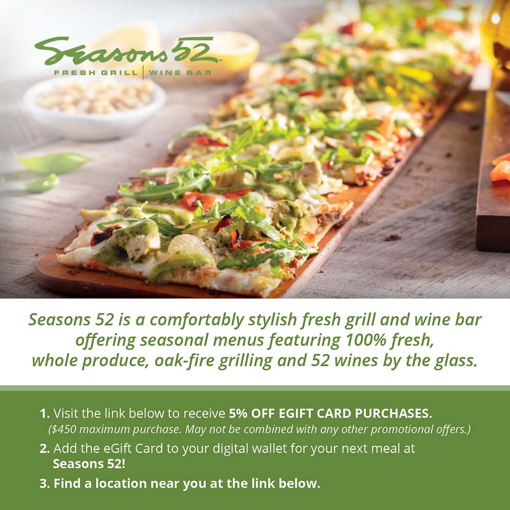 Seasons 52 - Seasons 52 is a comfortably stylish fresh grill and wine bar offering seasonal menus featuring 100% fresh, whole produce, oak-fire grilling and 52 wines by the glass.
1. Visit the link below to receive 5% OFF EGIFT CARD PURCHASES.
($450 maximum purchase. May not be combined with any other promotional offers.)
2. Add the Gift Card to your digital wallet for your next meal at
Seasons 52!
3. Find a location near you at the link below.