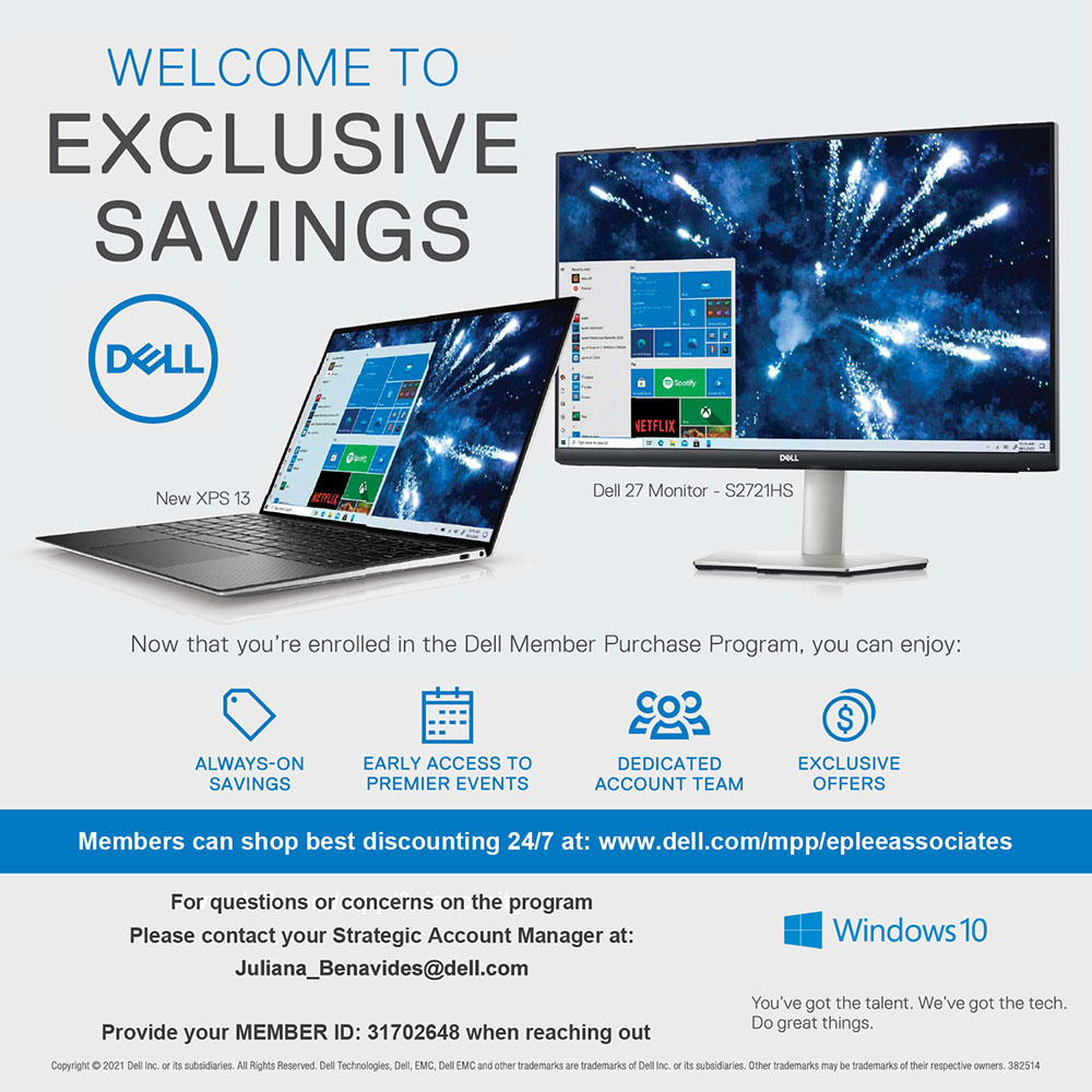 Dell - WELCOME TO<br>EXCLUSIVE<br>SAVINGS<br>Now that you're enrolled in the Dell Member Purchase Program, you can enjoy:<br>ALWAYS-ON<br>SAVINGS<br>EARLY ACCESS TO PREMIER EVENTS<br>DEDICATED<br>ACCOUNT TEAM<br>EXCLUSIVE<br>OFFERS<br>Members can shop best discounting 24/7 at: www.dell.com/mpp/epleeassociates<br>For questions or concerns on the program<br>Please contact your Strategic Account Manager at:<br>Juliana_Benavides@dell.com<br>Provide your MEMBER ID: 31702648 when reaching out<br>Copyright  2021 Dell Inc. or its subsidiaries. All Rights Reserved. Dell Technologies, Dell, EMC, Dell EMC and other trademarks are trademarks of Dell inc. or its subsidiaries. Other trademarks may be trademarks of their respective owners. 382514