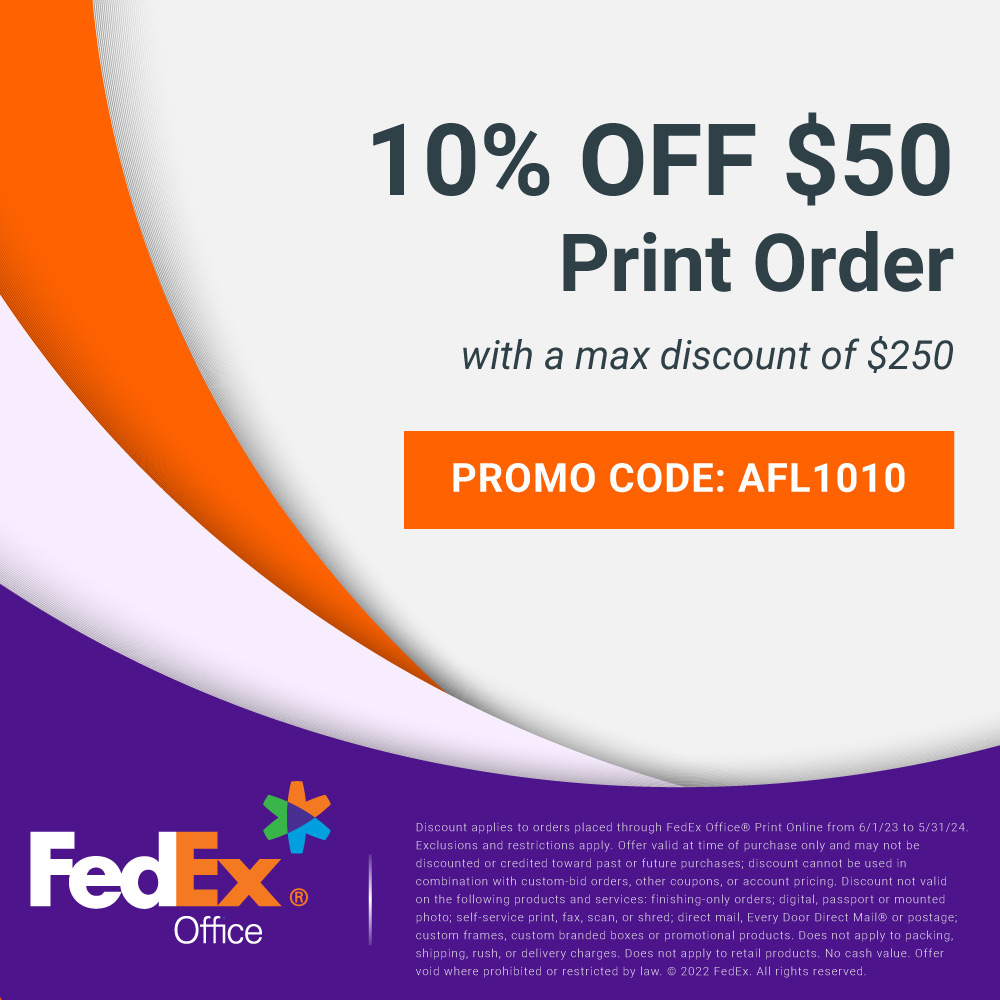 FedEx Office - 10% OFF $50<br>Print Order<br>with a max discount of $250<br>PROMO CODE: AFL1010<br>Discount applies to orders placed through FedEx Office® Print Online from 6/1/23 to 5/31/24<br>Exclusions and restrictions apply. Offer valid at time of purchase only and may not be discounted or credited toward past or future purchases; discount cannot be used in combination with custom-bid orders, other coupons, or account pricing. Discount not valid on the following products and services: finishing-only orders; digital, passport or mounted photo; self-service print, fax, scan, or shred; direct mail, Every Door Direct Mail@ or postage; custom frames, custom branded boxes or promotional products. Does not apply to packing, shipping, rush, or delivery charges. Does not apply to retail products. No cash value. Offer void where prohibited or restricted by law.  2022 FedEx. All rights reserved