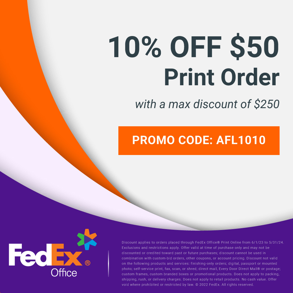 FedEx Office - 10% OFF $50
Print Order
with a max discount of $250
PROMO CODE: AFL1010
Discount applies to orders placed through FedEx Office® Print Online from 6/1/23 to 5/31/24
Exclusions and restrictions apply. Offer valid at time of purchase only and may not be discounted or credited toward past or future purchases; discount cannot be used in combination with custom-bid orders, other coupons, or account pricing. Discount not valid on the following products and services: finishing-only orders; digital, passport or mounted photo; self-service print, fax, scan, or shred; direct mail, Every Door Direct Mail@ or postage; custom frames, custom branded boxes or promotional products. Does not apply to packing, shipping, rush, or delivery charges. Does not apply to retail products. No cash value. Offer void where prohibited or restricted by law. © 2022 FedEx. All rights reserved