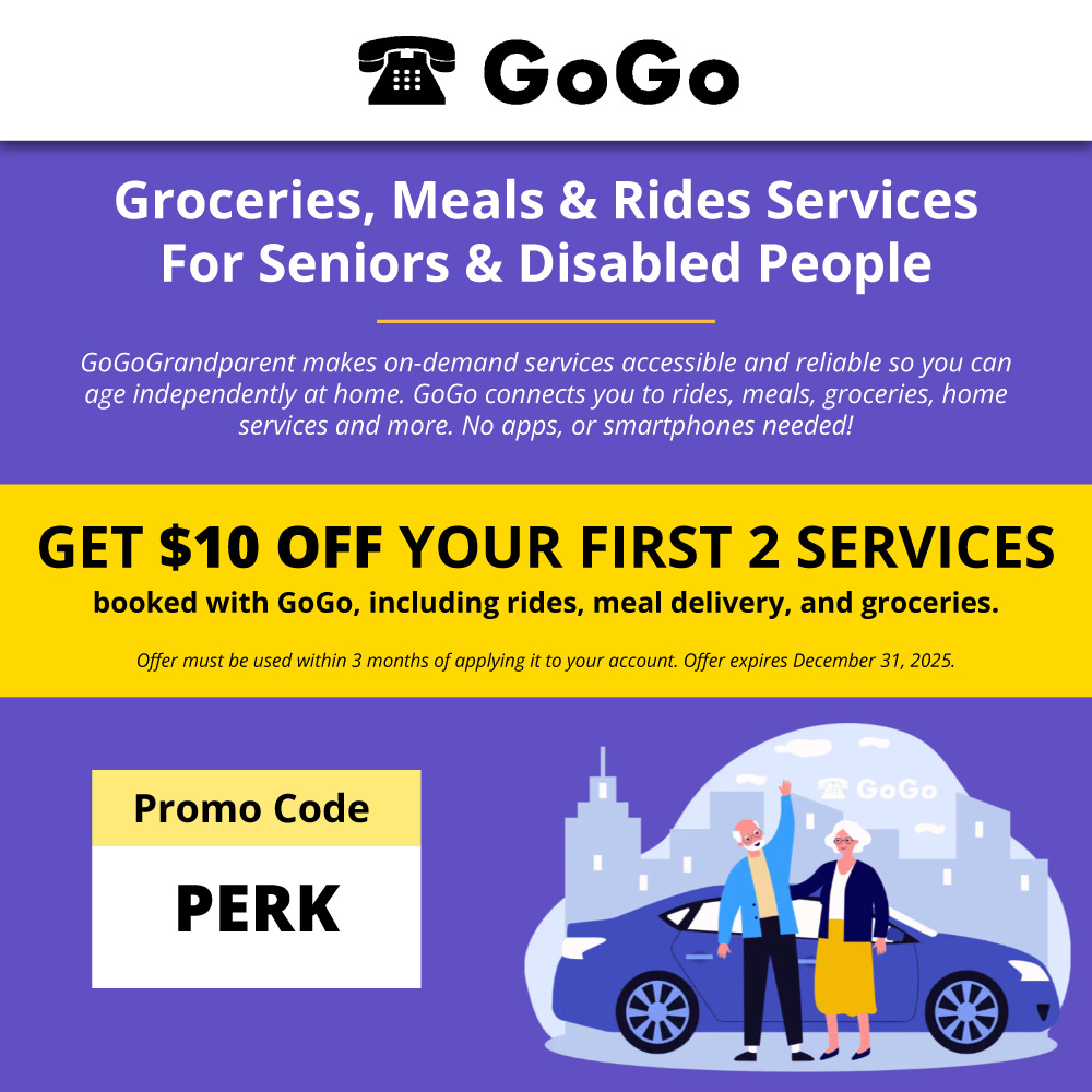 GoGoGrandparent - <p><strong>GoGo</strong> Groceries, Meals & Rides Services For Seniors & Disabled People GoGoGrandparent makes on-demand services accessible and reliable so you can age independently at home. GoGo connects you to rides, meals, groceries, home services and more. No apps, or smartphones needed!</p><p><strong>GET $10 OFF YOUR FIRST 2 SERVICES</strong> booked with GoGo, including rides, meal delivery, and groceries. Offer must be used within 3 months of applying it to your account. Offer expires December 31, 2025.</p><p><strong>Promo Code</strong> PERK</p>