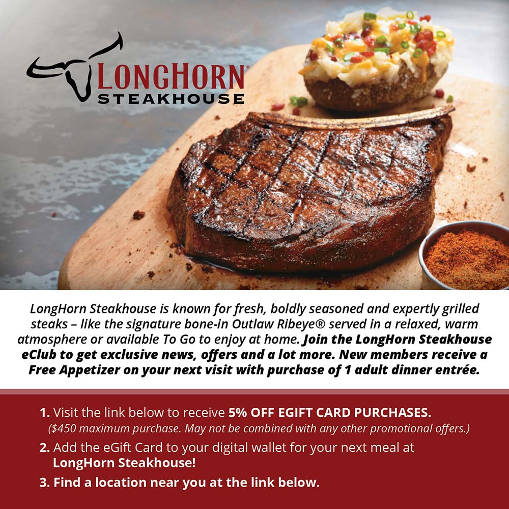 Longhorn Steakhouse - LongHorn Steakhouse is known for fresh, boldly seasoned and expertly grilled steaks - like the signature bone-in Outlaw Ribeye® served in a relaxed, warm atmosphere or available To Go to enjoy at home. Join the LongHorn Steakhouse eClub to get exclusive news, offers and a lot more. New members receive a Free Appetizer on your next visit with purchase of 1 adult dinner entre.
1. Visit the link below to receive 5% OFF EGIFT CARD PURCHASES.
($450 maximum purchase. May not be combined with any other promotional offers.)
2. Add the Gift Card to your digital wallet for your next meal at
LongHorn Steakhouse!
3. Find a location near you at the link below.