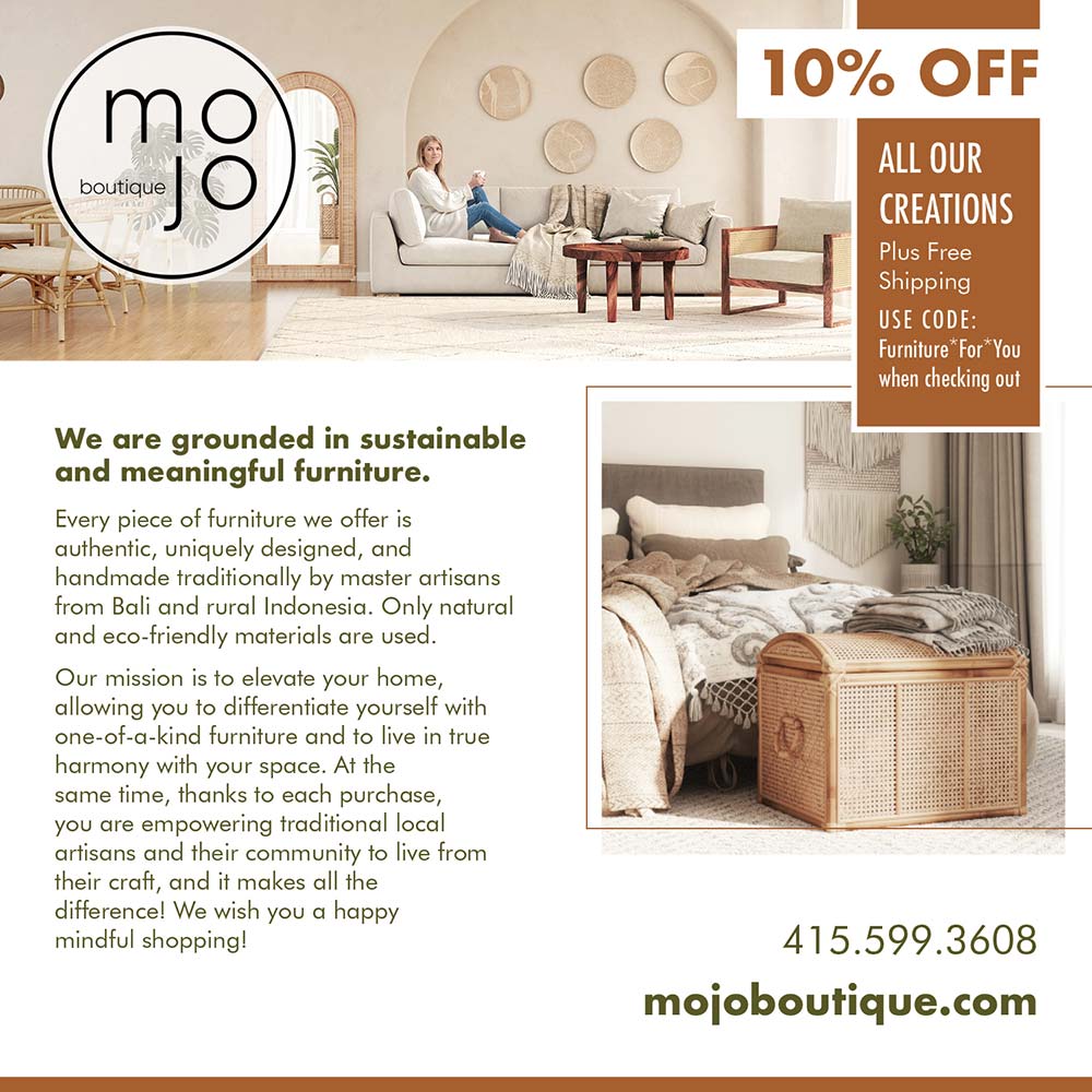 Mojo Boutique - 10% OFF<br>ALL OUR CREATIONS<br>Plus Free Shipping<br>USE CODE:<br>Furniture *For* You when checking out<br>We are grounded in sustainable and meaningful furniture.<br>Every piece of furniture we offer is authentic, uniquely designed, and handmade traditionally by master artisans from Bali and rural Indonesia. Only natural and eco-friendly materials are used.<br>Our mission is to elevate your home, allowing you to differentiate yourself with one-of-a-kind furniture and to live in true harmony with your space. At the same time, thanks to each purchase, you are empowering traditional local artisans and their community to live from their craft, and it makes all the difference! We wish you a happy mindful shopping!<br>10% OFF<br>ALL OUR CREATIONS<br>Plus Free Shipping<br>USE CODE:<br>Furniture *For* You when checking out<br>415.599.3608<br>mojoboutique.com