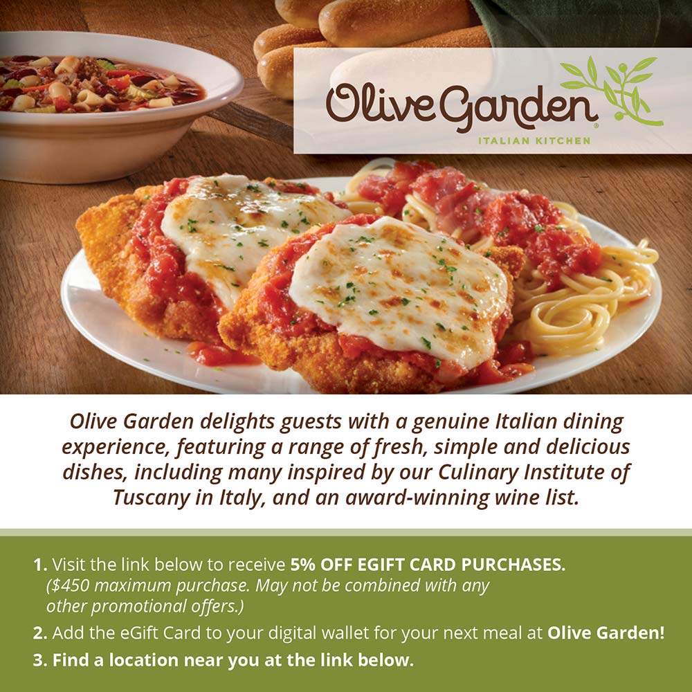 Olive Garden - Olive Garden delights guests with a genuine Italian dining experience, featuring a range of fresh, simple and delicious dishes, including many inspired by our Culinary Institute of Tuscany in Italy, and an award-winning wine list.
1. Visit the link below to receive 5% OFF EGIFT CARD PURCHASES.
($450 maximum purchase. May not be combined with any other promotional ofjers.)
2. Add the Gift Card to your digital wallet for your next meal at Olive Garden!
3. Find a location near you at the link below.
