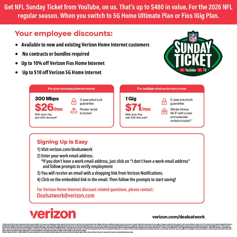 Verizon Home Internet - You're eligible for an
exciting employee discount on Verizon Home Internet.<br>Switch to Verizon Home
Internet and save.
Up to $10/mo
on Verizon Home Internet plans.
Plus, new customers enjoy:
• Router rental included
• No annual contract
• No data caps
Go to verizon.com/dealsatwork to place your order. This special employee offer is available online only.<br>Have a Verizon mobile plan?
With select 5G mobile plans, you may be eligible for additional savings on Verizon Home Internet plans. Contact us to learn more.
Questions? Please contact:
michelle.flowers@verizon.com
verizon.com/dealsatwork