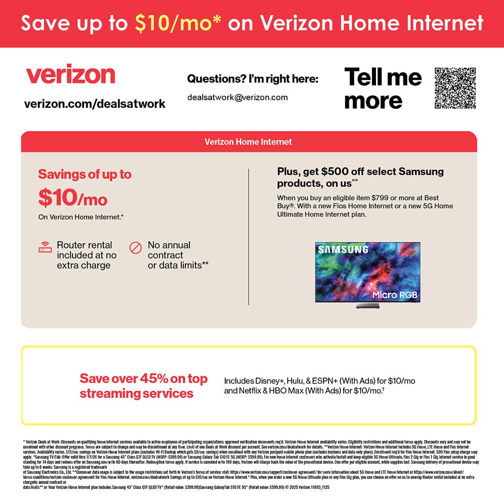 Verizon Home Internet - You're eligible for an
exciting employee discount on Verizon Home Internet.<br>Switch to Verizon Home
Internet and save.
Up to $10/mo
on Verizon Home Internet plans.
Plus, new customers enjoy:
• Router rental included
• No annual contract
• No data caps
Go to verizon.com/dealsatwork to place your order. This special employee offer is available online only.<br>Have a Verizon mobile plan?
With select 5G mobile plans, you may be eligible for additional savings on Verizon Home Internet plans. Contact us to learn more.
Questions? Please contact:
michelle.flowers@verizon.com
verizon.com/dealsatwork